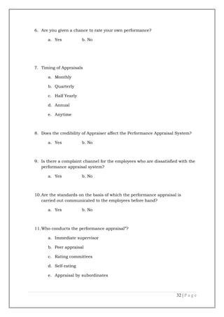 6. Are you given a chance to rate your own performance?
a. Yes

b. No

7. Timing of Appraisals
a. Monthly
b. Quarterly
c. Half Yearly
d. Annual
e. Anytime

8. Does the credibility of Appraiser affect the Performance Appraisal System?
a. Yes

b. No

9. Is there a complaint channel for the employees who are dissatisfied with the
performance appraisal system?
a. Yes

b. No

10.Are the standards on the basis of which the performance appraisal is
carried out communicated to the employees before hand?
a. Yes

b. No

11.Who conducts the performance appraisal”?
a. Immediate supervisor
b. Peer appraisal
c. Rating committees
d. Self-rating
e. Appraisal by subordinates

32 | P a g e

 