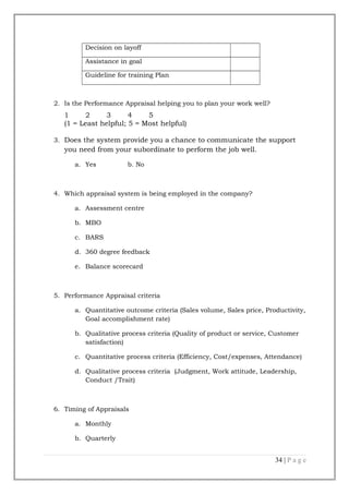 Decision on layoff
Assistance in goal
Guideline for training Plan

2. Is the Performance Appraisal helping you to plan your work well?

1
2
3
4
5
(1 = Least helpful; 5 = Most helpful)
3. Does the system provide you a chance to communicate the support

you need from your subordinate to perform the job well.
a. Yes

b. No

4. Which appraisal system is being employed in the company?
a. Assessment centre
b. MBO
c. BARS
d. 360 degree feedback
e. Balance scorecard

5. Performance Appraisal criteria
a. Quantitative outcome criteria (Sales volume, Sales price, Productivity,
Goal accomplishment rate)
b. Qualitative process criteria (Quality of product or service, Customer
satisfaction)
c. Quantitative process criteria (Efficiency, Cost/expenses, Attendance)
d. Qualitative process criteria (Judgment, Work attitude, Leadership,
Conduct /Trait)

6. Timing of Appraisals
a. Monthly
b. Quarterly

34 | P a g e

 