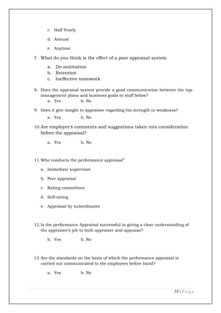 c. Half Yearly
d. Annual
e. Anytime
7. What do you think is the effect of a poor appraisal system

a. De-motivation
b. Retention
c. Ineffective teamwork
8. Does the appraisal system provide a good communication between the topmanagement plans and business goals to staff below?
a. Yes
b. No
9. Does it give insight to appraisee regarding his strength or weakness?
a. Yes

b. No

10. Are employee’s comments and suggestions taken into consideration

before the appraisal?
a. Yes

b. No

11.Who conducts the performance appraisal”
a. Immediate supervisor
b. Peer appraisal
c. Rating committees
d. Self-rating
e. Appraisal by subordinates

12.Is the performance Appraisal successful in giving a clear understanding of
the appraisee’s job to both appraiser and appraise?
b. Yes

b. No

13.Are the standards on the basis of which the performance appraisal is
carried out communicated to the employees before hand?
a. Yes

b. No

35 | P a g e

 