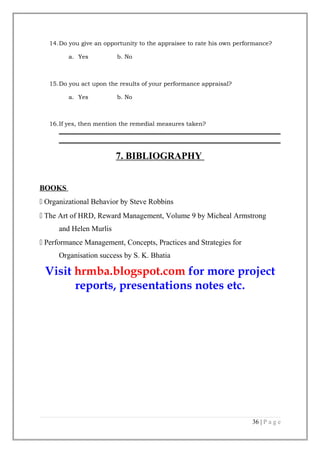 14.Do you give an opportunity to the appraisee to rate his own performance?
a. Yes

b. No

15.Do you act upon the results of your performance appraisal?
a. Yes

b. No

16.If yes, then mention the remedial measures taken?

7. BIBLIOGRAPHY
BOOKS
 Organizational Behavior by Steve Robbins
 The Art of HRD, Reward Management, Volume 9 by Micheal Armstrong
and Helen Murlis
 Performance Management, Concepts, Practices and Strategies for
Organisation success by S. K. Bhatia

Visit hrmba.blogspot.com for more project
reports, presentations notes etc.

36 | P a g e

 