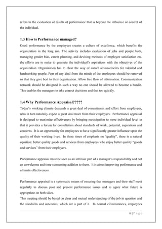 refers to the evaluation of results of performance that is beyond the influence or control of
the individual.

1.3 How is Performance managed?
Good performance by the employees creates a culture of excellence, which benefits the
organization in the long run. The activity includes evaluation of jobs and people both,
managing gender bias, career planning, and devising methods of employee satisfaction etc.
the efforts are to make to generate the individual’s aspirations with the objectives of the
organization. Organization has to clear the way of career advancements for talented and
hardworking people. Fear of any kind from the minds of the employees should be removed
so that they give best to their organization. Allow free flow of information. Communication
network should be designed in such a way no one should be allowed to become a hurdle.
This enables the managers to take correct decisions and that too quickly.

1.4 Why Performance Appraisal?????
Today’s working climate demands a great deal of commitment and effort from employees,
who in turn naturally expect a great deal more from their employers. Performance appraisal
is designed to maximize effectiveness by bringing participation to more individual level in
that it provides a forum for consultation about standards of work, potential, aspirations and
concerns. It is an opportunity for employees to have significantly greater influence upon the
quality of their working lives. In these times of emphasis on “quality”, there is a natural
equation: better quality goods and services from employees who enjoy better quality “goods
and services” from their employers.
Performance appraisal must be seen as an intrinsic part of a manager’s responsibility and not
an unwelcome and time-consuming addition to them. It is about improving performance and
ultimate effectiveness.
Performance appraisal is a systematic means of ensuring that managers and their staff meet
regularly to discuss post and present performance issues and to agree what future is
appropriate on both sides.
This meeting should be based on clear and mutual understanding of the job in question and
the standards and outcomes, which are a part of it. In normal circumstances, employees
6|Page

 