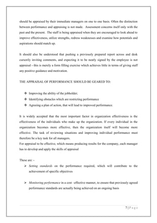 should be appraised by their immediate managers on one to one basis. Often the distinction
between performance and appraising is not made. Assessment concerns itself only with the
past and the present. The staff is being appraised when they are encouraged to look ahead to
improve effectiveness, utilize strengths, redress weaknesses and examine how potentials and
aspirations should match up.
It should also be understood that pushing a previously prepared report across and desk
cursorily inviting comments, and expecting it to be neatly signed by the employee is not
appraisal - this is merely a form filling exercise which achieves little in terms of giving staff
any positive guidance and motivation.
THE APPRAISAL OF PERFORMANCE SHOULD BE GEARED TO:

 Improving the ability of the jobholder;
 Identifying obstacles which are restricting performance
 Agreeing a plan of action, that will lead to improved performance.
It is widely accepted that the most important factor in organization effectiveness is the
effectiveness of the individuals who make up the organization. If every individual in the
organization becomes more effective, then the organization itself will become more
effective. The task of reviewing situations and improving individual performance must
therefore be a key task for all managers.
For appraisal to be effective, which means producing results for the company, each manager
has to develop and apply the skills of appraisal
These are:  Setting standards on the performance required, which will contribute to the
achievement of specific objectives
 Monitoring performance in a cost –effective manner, to ensure that previously agreed
performance standards are actually being achieved on an ongoing basis

7|Page

 