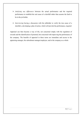  Analyzing any differences between the actual performance and the required
performance to establish the real cause of a shortfall rather than assume the fault to
be in the jot holder.
 Interviewing having a discussion with the jobholder to verify the true cause of a
shortfall, a developing a plan of action, which will provide the performance, required
Appraisal can then become a way of life, not concerned simply with the regulation of
rewards and the identification of potential, but concerned with improving the performance of
the company. The benefits of appraisal in these terms are immediate and accrue to the
appraising manager, the subordinate manager/employee, and to the company as a whole

8|Page

 