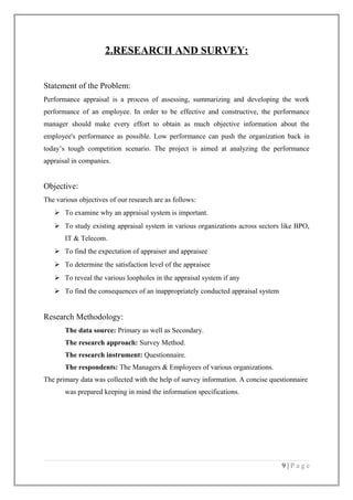 2.RESEARCH AND SURVEY:
Statement of the Problem:
Performance appraisal is a process of assessing, summarizing and developing the work
performance of an employee. In order to be effective and constructive, the performance
manager should make every effort to obtain as much objective information about the
employee's performance as possible. Low performance can push the organization back in
today’s tough competition scenario. The project is aimed at analyzing the performance
appraisal in companies.

Objective:
The various objectives of our research are as follows:
 To examine why an appraisal system is important.
 To study existing appraisal system in various organizations across sectors like BPO,
IT & Telecom.
 To find the expectation of appraiser and appraisee
 To determine the satisfaction level of the appraisee
 To reveal the various loopholes in the appraisal system if any
 To find the consequences of an inappropriately conducted appraisal system

Research Methodology:
The data source: Primary as well as Secondary.
The research approach: Survey Method.
The research instrument: Questionnaire.
The respondents: The Managers & Employees of various organizations.
The primary data was collected with the help of survey information. A concise questionnaire
was prepared keeping in mind the information specifications.

9|Page

 