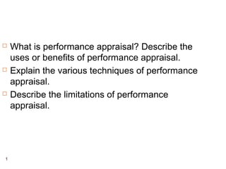 1
 What is performance appraisal? Describe the
uses or benefits of performance appraisal.
 Explain the various techniques of performance
appraisal.
 Describe the limitations of performance
appraisal.
 
