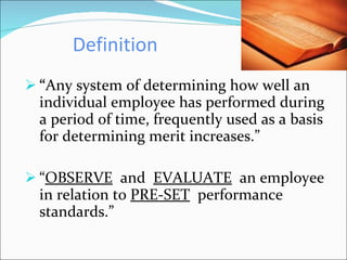 Definition “ Any system of determining how well an individual employee has performed during a period of time, frequently used as a basis for determining merit increases.” “ OBSERVE   and  EVALUATE   an employee in relation to  PRE-SET   performance standards.” 