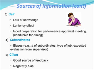 Sources of Information (cont) 3)   Self Lots of knowledge Leniency effect Good preparation for performance appraisal meeting (conducive for dialog)  4 )  Subordinates  Biases (e.g., # of subordinates, type of job, expected evaluation from supervisor)  5)   Client Good source of feedback Negativity bias 