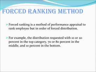 Forced ranking method Forced ranking is a method of performance appraisal to rank employee but in order of forced distribution. For example, the distribution requested with 10 or 20 percent in the top category, 70 or 80 percent in the middle, and 10 percent in the bottom. 