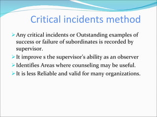 Critical incidents method Any critical incidents or Outstanding examples of success or failure of subordinates is recorded by supervisor. It improve s the supervisor’s ability as an observer Identifies Areas where counseling may be useful.  It is less Reliable and valid for many organizations. 