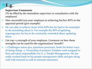 E.g. Supervisor Comments  (To be filled by the immediate supervisor in consultation with the employee)  How successful was your employee in achieving his/her KPI's in the appraisal period (give example)  He was able to achieve most of his KPIs but he had to be reminded to do something about it. For example the KPI of updating organograms, he has to be constantly reminded about updating them.  List top 1-3 strength of your employee. Comment on how these strengths can be used for the organizations' benefit?  1. Challenges status quo, questions processes, looks for better ways of doing things. 2. Ownership of projects: Finishes work assigned to him and takes responsibility for it. 3. People Management: He has really worked hard on his people management skills and gets along well with internal as well as external customers.  