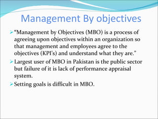 Management By objectives “ Management by Objectives (MBO) is a process of agreeing upon objectives within an organization so that management and employees agree to the objectives (KPI’s) and understand what they are.” Largest user of MBO in Pakistan is the public sector but failure of it is lack of performance appraisal system. Setting goals is difficult in MBO. 