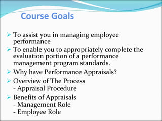 Course Goals   To assist you in managing employee performance  To enable you to appropriately complete the evaluation portion of a performance management program standards. Why have Performance Appraisals? Overview of The Process - Appraisal Procedure Benefits of Appraisals - Management Role - Employee Role 