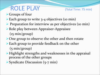 ROLE PLAY  (Total Time: 75 min) Groups of four  Each group to write 3-4 objectives (10 min) Preparation for interview as per objectives (10 min)  Role play between Appraiser-Appraisee  (15 min/group) One group to observe the other and then rotate Each group to provide feedback on the other (5 min/group) Highlight strengths and weaknesses in the appraisal process of the other groups Syndicate Discussion (5-7 min) 