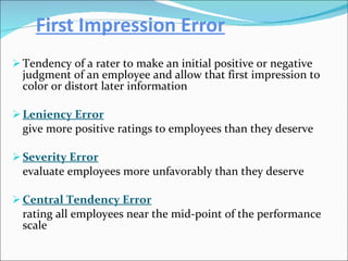 First Impression Error Tendency of a rater to make an initial positive or negative judgment of an employee and allow that first impression to color or distort later information Leniency Error give more positive ratings to employees than they deserve Severity Error   evaluate employees more unfavorably than they deserve Central Tendency Error rating all employees near the mid-point of the performance scale 