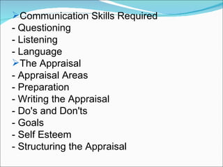 Communication Skills Required - Questioning - Listening - Language The Appraisal - Appraisal Areas - Preparation - Writing the Appraisal - Do's and Don'ts - Goals - Self Esteem - Structuring the Appraisal 