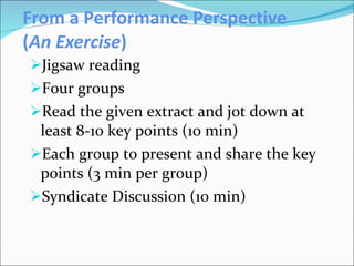 From a Performance Perspective ( An Exercise ) Jigsaw reading Four groups Read the given extract and jot down at least 8-10 key points (10 min)  Each group to present and share the key points (3 min per group) Syndicate Discussion (10 min) 