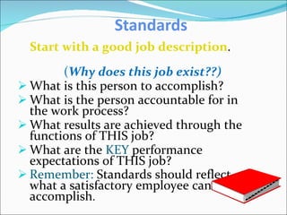 Standards Start with a good job description . ( Why does this job exist??) What is this person to accomplish? What is the person accountable for in the work process? What results are achieved through the functions of THIS job? What are the  KEY  performance expectations of THIS job? Remember:  Standards should reflect what a satisfactory employee can accomplish . 