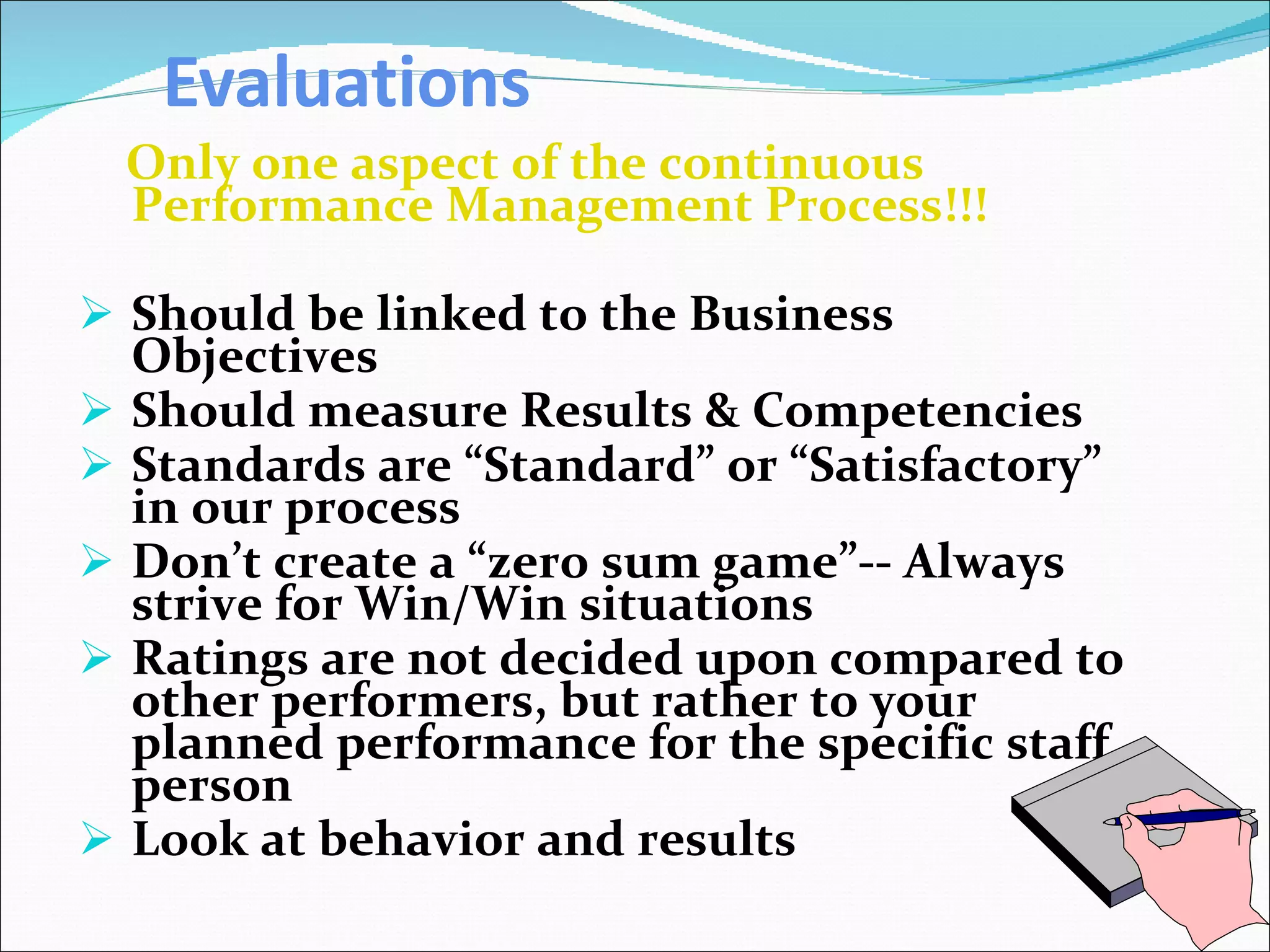 Evaluations Only one aspect of the continuous Performance Management Process!!! Should be linked to the Business Objectives Should measure Results & Competencies  Standards are “Standard” or “Satisfactory” in our process Don’t create a “zero sum game”-- Always strive for Win/Win situations Ratings are not decided upon compared to other performers, but rather to your planned performance for the specific staff person Look at behavior and results 