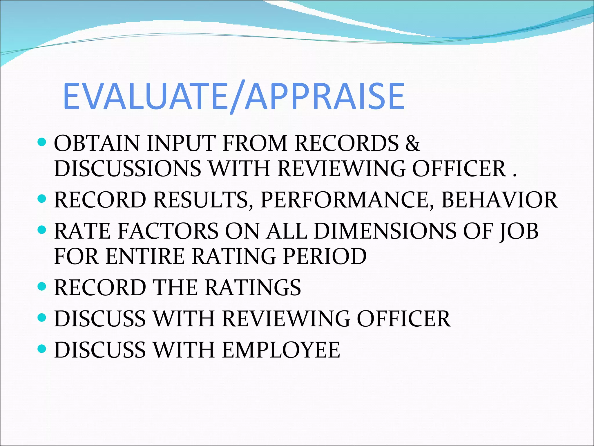 EVALUATE/APPRAISE OBTAIN INPUT FROM RECORDS & DISCUSSIONS WITH REVIEWING OFFICER . RECORD RESULTS, PERFORMANCE, BEHAVIOR RATE FACTORS ON ALL DIMENSIONS OF JOB FOR ENTIRE RATING PERIOD RECORD THE RATINGS DISCUSS WITH REVIEWING OFFICER DISCUSS WITH EMPLOYEE 