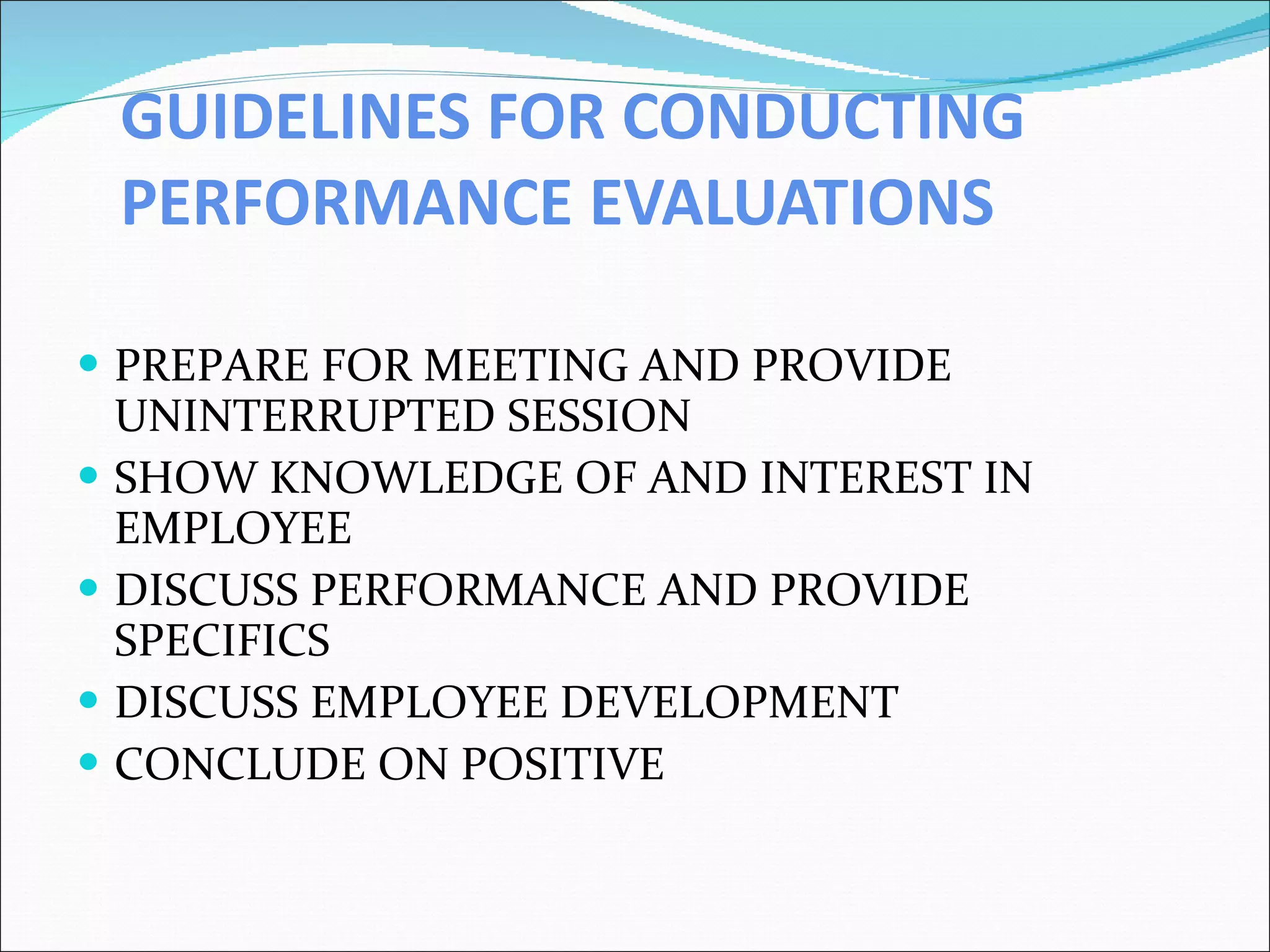 GUIDELINES FOR CONDUCTING PERFORMANCE EVALUATIONS PREPARE FOR MEETING AND PROVIDE UNINTERRUPTED SESSION SHOW KNOWLEDGE OF AND INTEREST IN EMPLOYEE DISCUSS PERFORMANCE AND PROVIDE SPECIFICS DISCUSS EMPLOYEE DEVELOPMENT CONCLUDE ON POSITIVE 