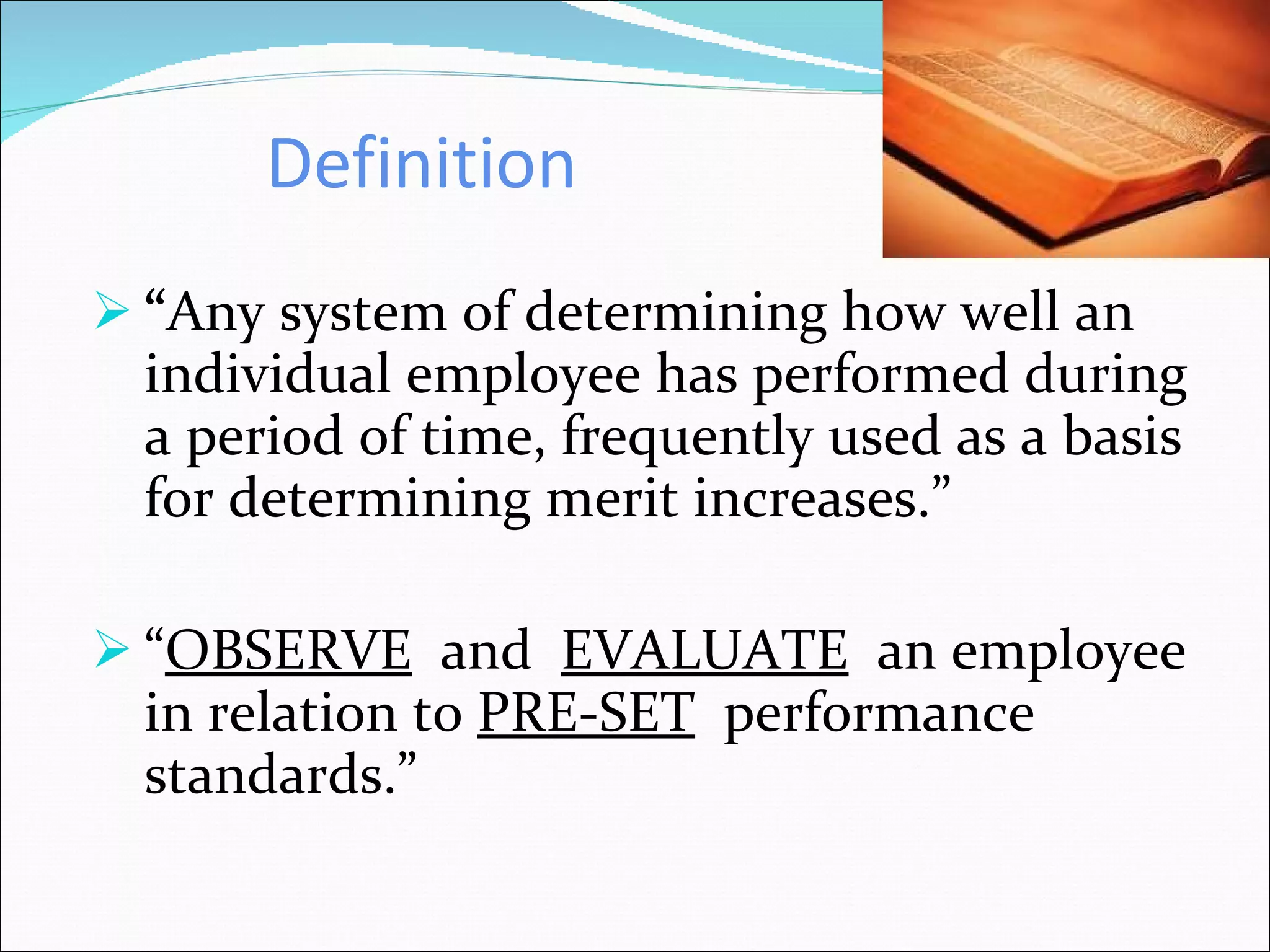 Definition “ Any system of determining how well an individual employee has performed during a period of time, frequently used as a basis for determining merit increases.” “ OBSERVE   and  EVALUATE   an employee in relation to  PRE-SET   performance standards.” 