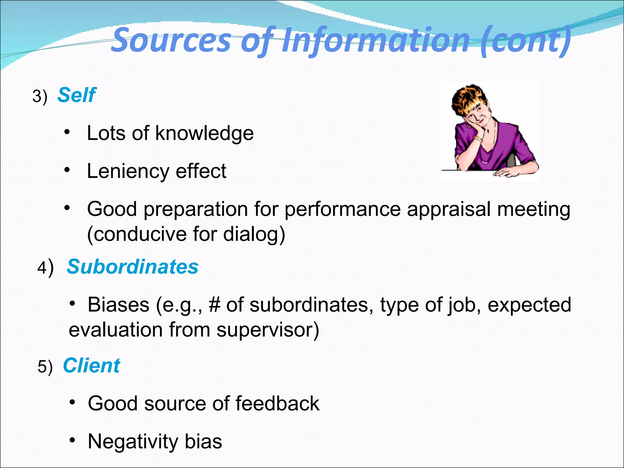 Sources of Information (cont) 3)   Self Lots of knowledge Leniency effect Good preparation for performance appraisal meeting (conducive for dialog)  4 )  Subordinates  Biases (e.g., # of subordinates, type of job, expected evaluation from supervisor)  5)   Client Good source of feedback Negativity bias 