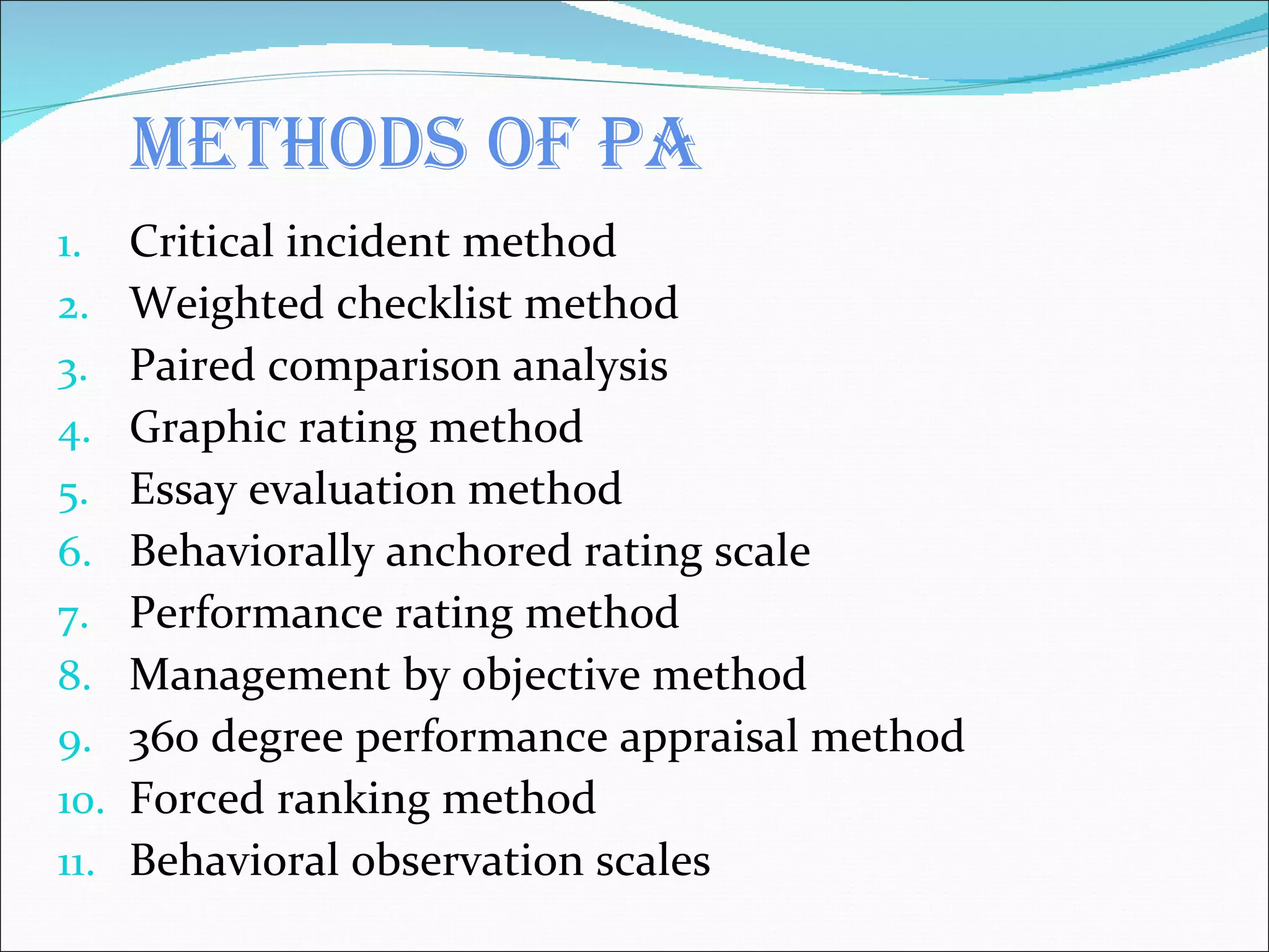 Methods of PA Critical incident method Weighted checklist method Paired comparison analysis Graphic rating method Essay evaluation method Behaviorally anchored rating scale Performance rating method Management by objective method 360 degree performance appraisal method Forced ranking method Behavioral observation scales 