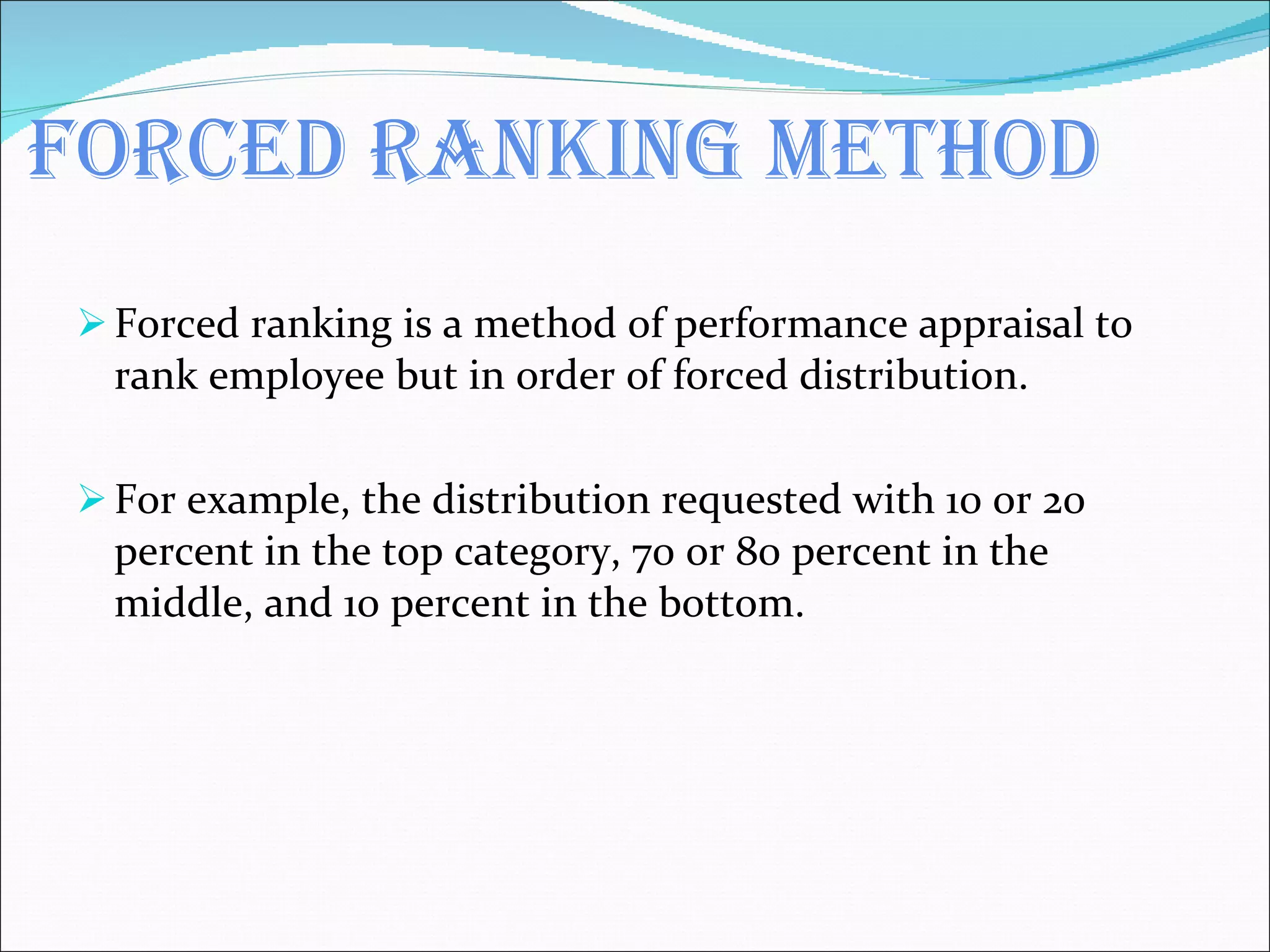 Forced ranking method Forced ranking is a method of performance appraisal to rank employee but in order of forced distribution. For example, the distribution requested with 10 or 20 percent in the top category, 70 or 80 percent in the middle, and 10 percent in the bottom. 
