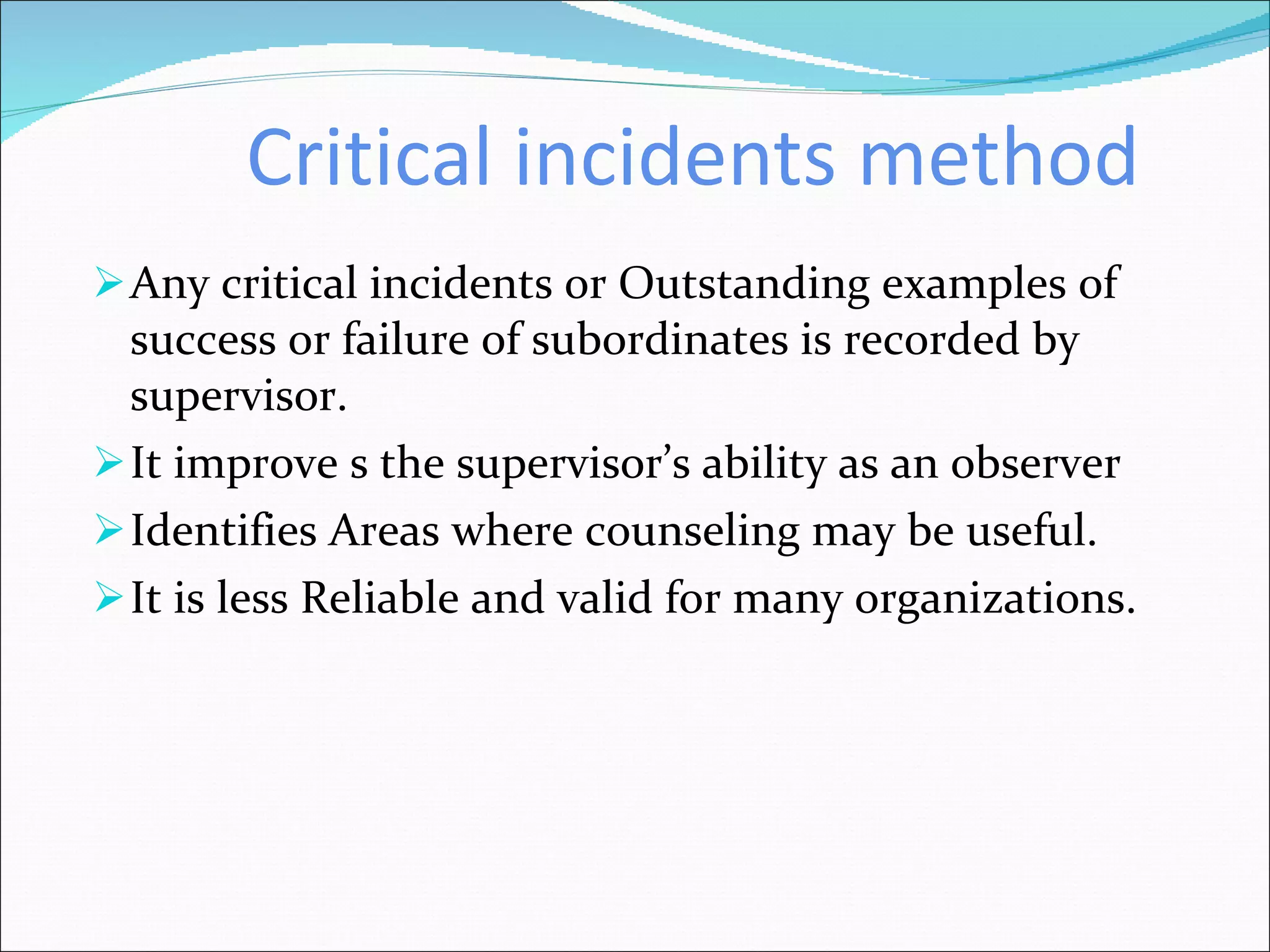 Critical incidents method Any critical incidents or Outstanding examples of success or failure of subordinates is recorded by supervisor. It improve s the supervisor’s ability as an observer Identifies Areas where counseling may be useful.  It is less Reliable and valid for many organizations. 