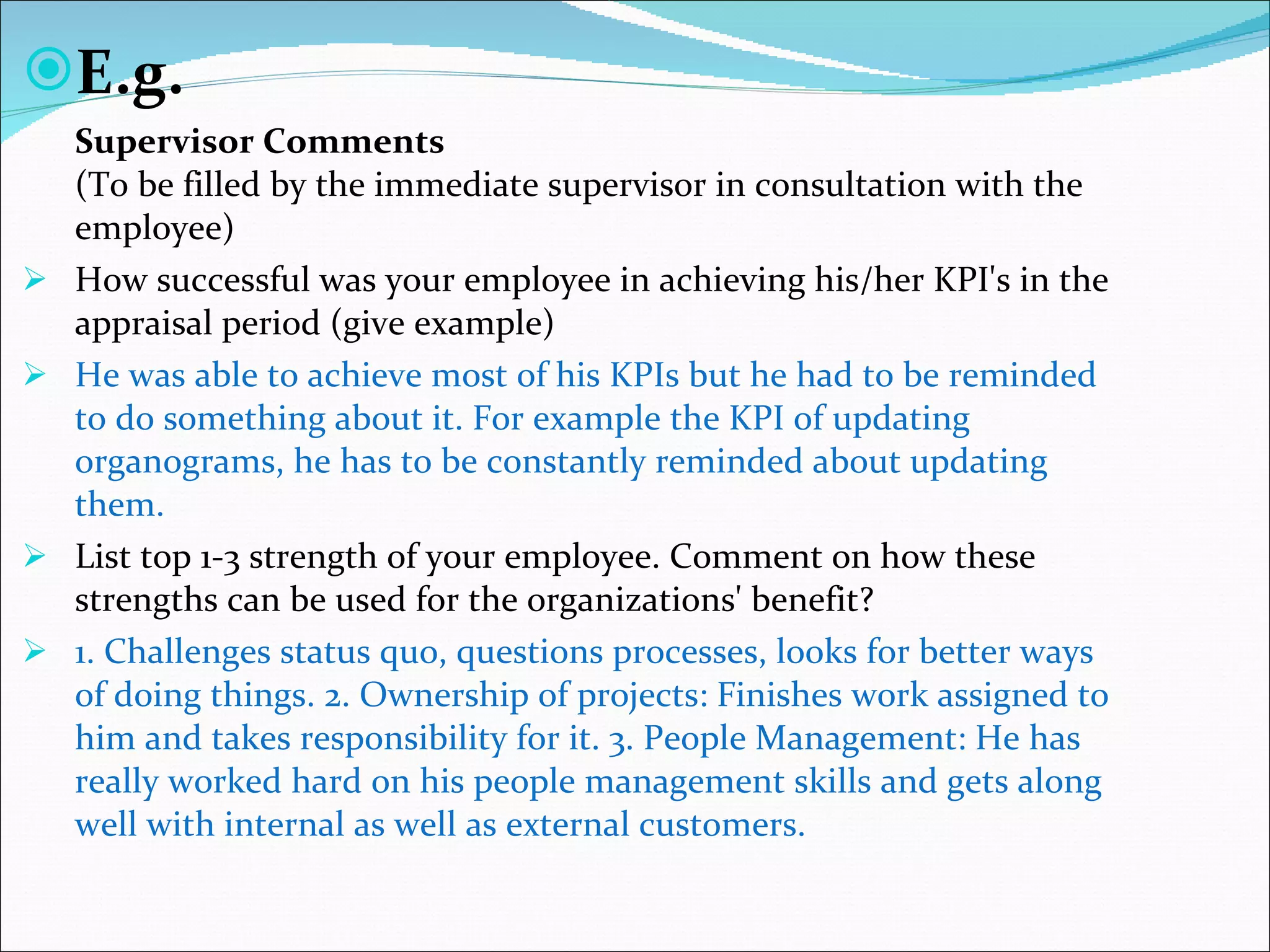 E.g. Supervisor Comments  (To be filled by the immediate supervisor in consultation with the employee)  How successful was your employee in achieving his/her KPI's in the appraisal period (give example)  He was able to achieve most of his KPIs but he had to be reminded to do something about it. For example the KPI of updating organograms, he has to be constantly reminded about updating them.  List top 1-3 strength of your employee. Comment on how these strengths can be used for the organizations' benefit?  1. Challenges status quo, questions processes, looks for better ways of doing things. 2. Ownership of projects: Finishes work assigned to him and takes responsibility for it. 3. People Management: He has really worked hard on his people management skills and gets along well with internal as well as external customers.  