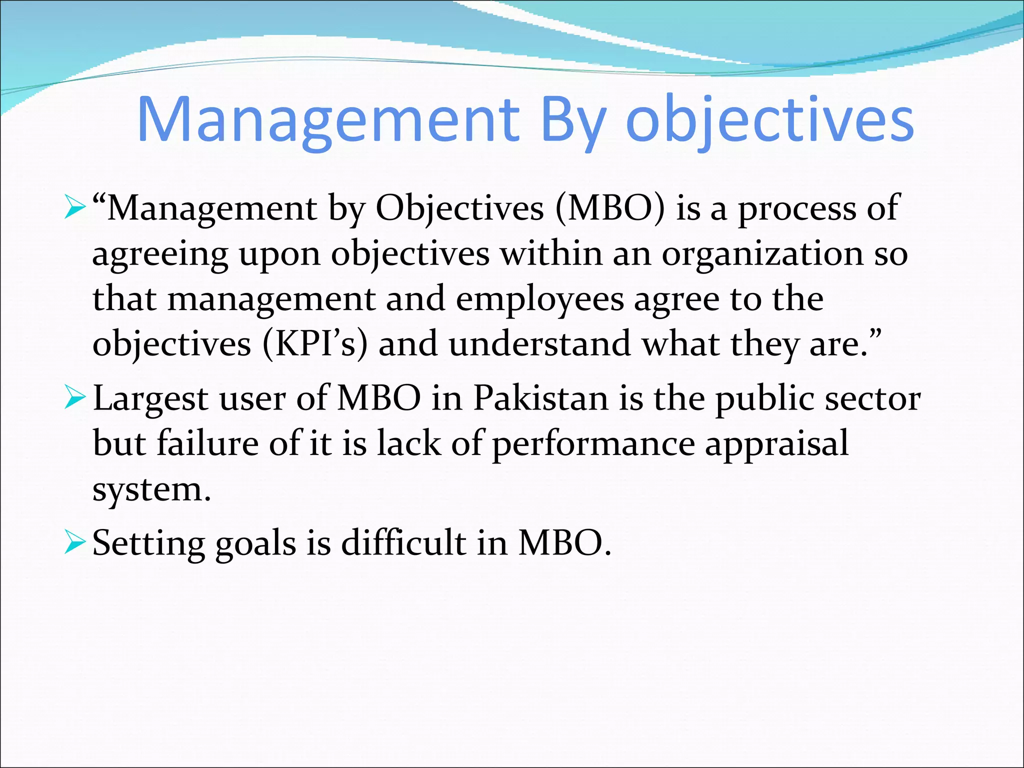 Management By objectives “ Management by Objectives (MBO) is a process of agreeing upon objectives within an organization so that management and employees agree to the objectives (KPI’s) and understand what they are.” Largest user of MBO in Pakistan is the public sector but failure of it is lack of performance appraisal system. Setting goals is difficult in MBO. 