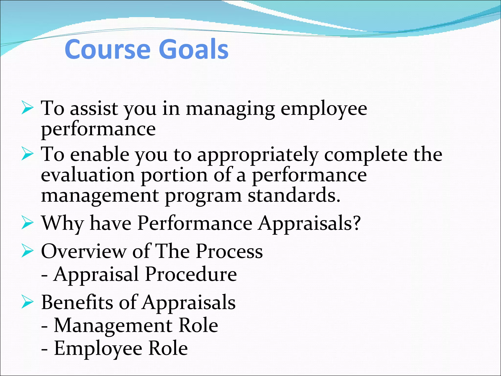 Course Goals   To assist you in managing employee performance  To enable you to appropriately complete the evaluation portion of a performance management program standards. Why have Performance Appraisals? Overview of The Process - Appraisal Procedure Benefits of Appraisals - Management Role - Employee Role 