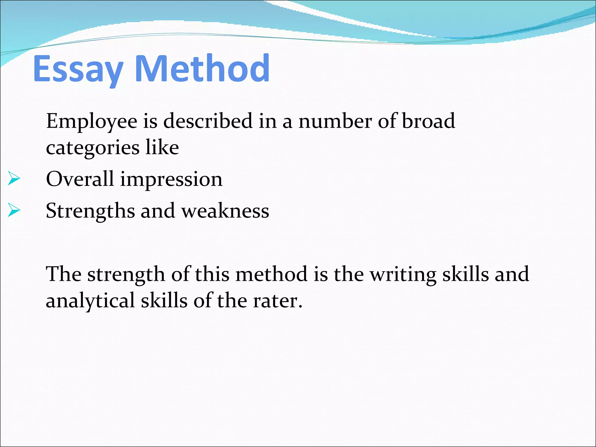 Essay Method Employee is described in a number of broad categories like Overall impression Strengths and weakness The strength of this method is the writing skills and analytical skills of the rater. 