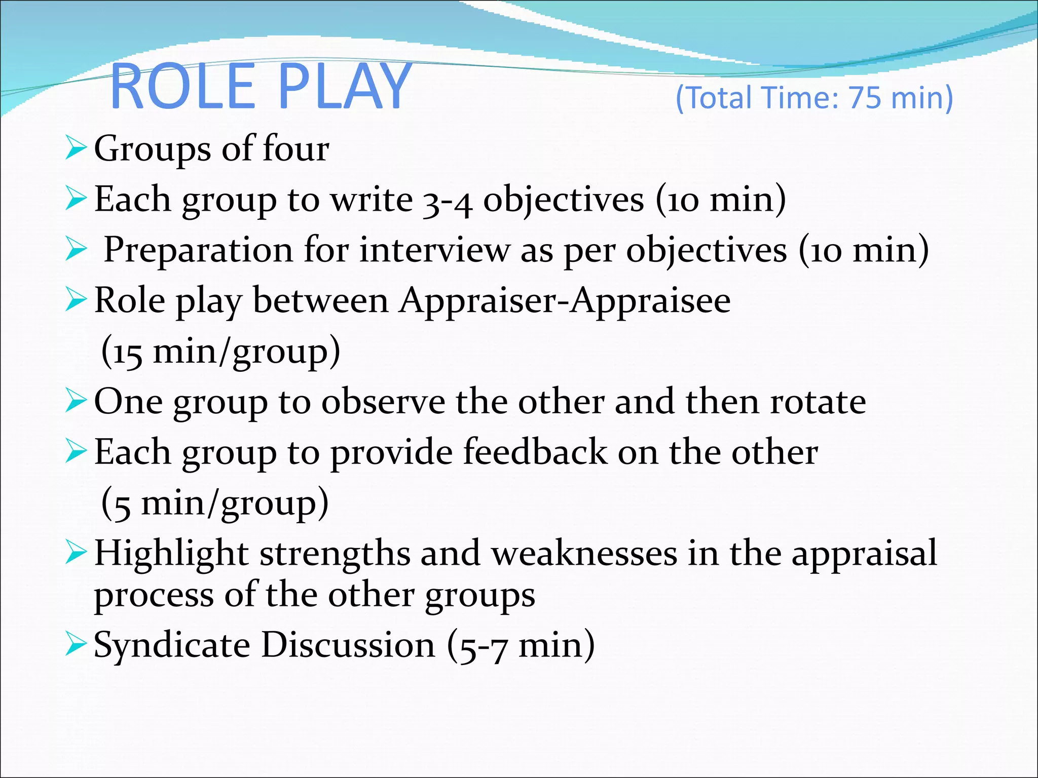 ROLE PLAY  (Total Time: 75 min) Groups of four  Each group to write 3-4 objectives (10 min) Preparation for interview as per objectives (10 min)  Role play between Appraiser-Appraisee  (15 min/group) One group to observe the other and then rotate Each group to provide feedback on the other (5 min/group) Highlight strengths and weaknesses in the appraisal process of the other groups Syndicate Discussion (5-7 min) 