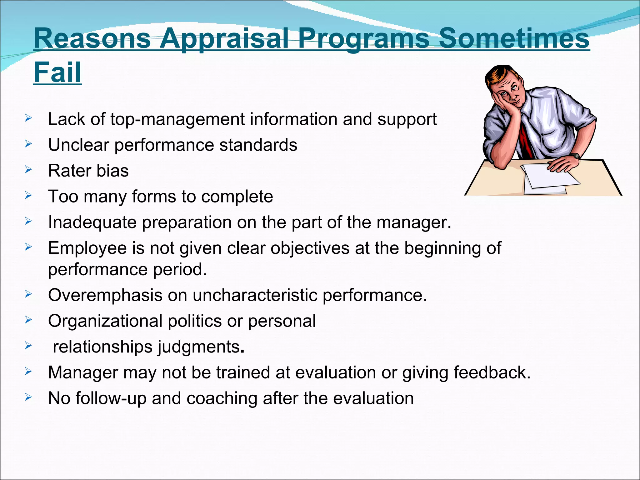 Reasons Appraisal Programs Sometimes Fail Lack of top-management information and support Unclear performance standards Rater bias Too many forms to complete Inadequate preparation on the part of the manager. Employee is not given clear objectives at the beginning of performance period.  Overemphasis on uncharacteristic performance. Organizational politics or personal relationships judgments . Manager may not be trained at evaluation or giving feedback. No follow-up and coaching after the evaluation 