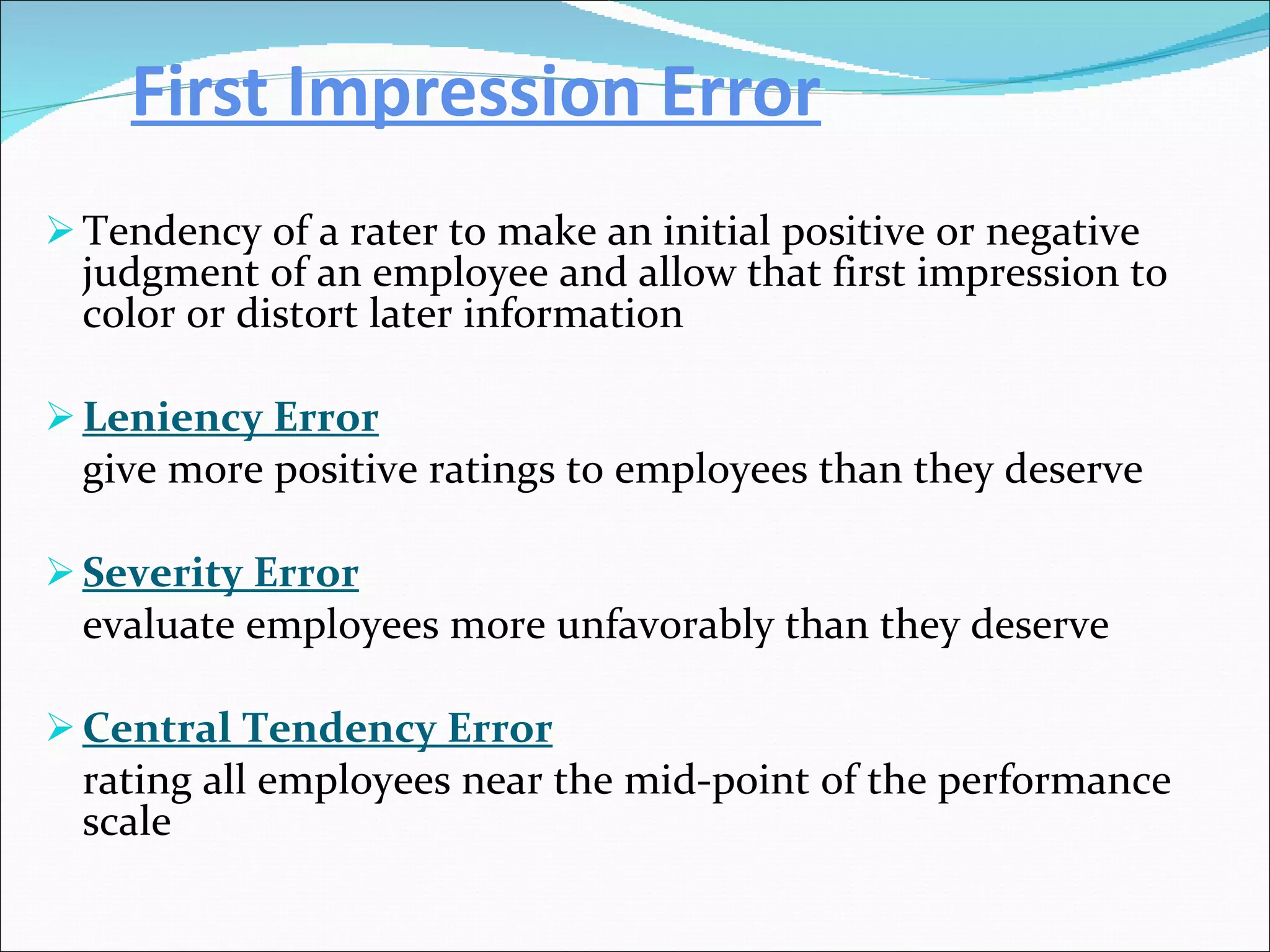 First Impression Error Tendency of a rater to make an initial positive or negative judgment of an employee and allow that first impression to color or distort later information Leniency Error give more positive ratings to employees than they deserve Severity Error   evaluate employees more unfavorably than they deserve Central Tendency Error rating all employees near the mid-point of the performance scale 