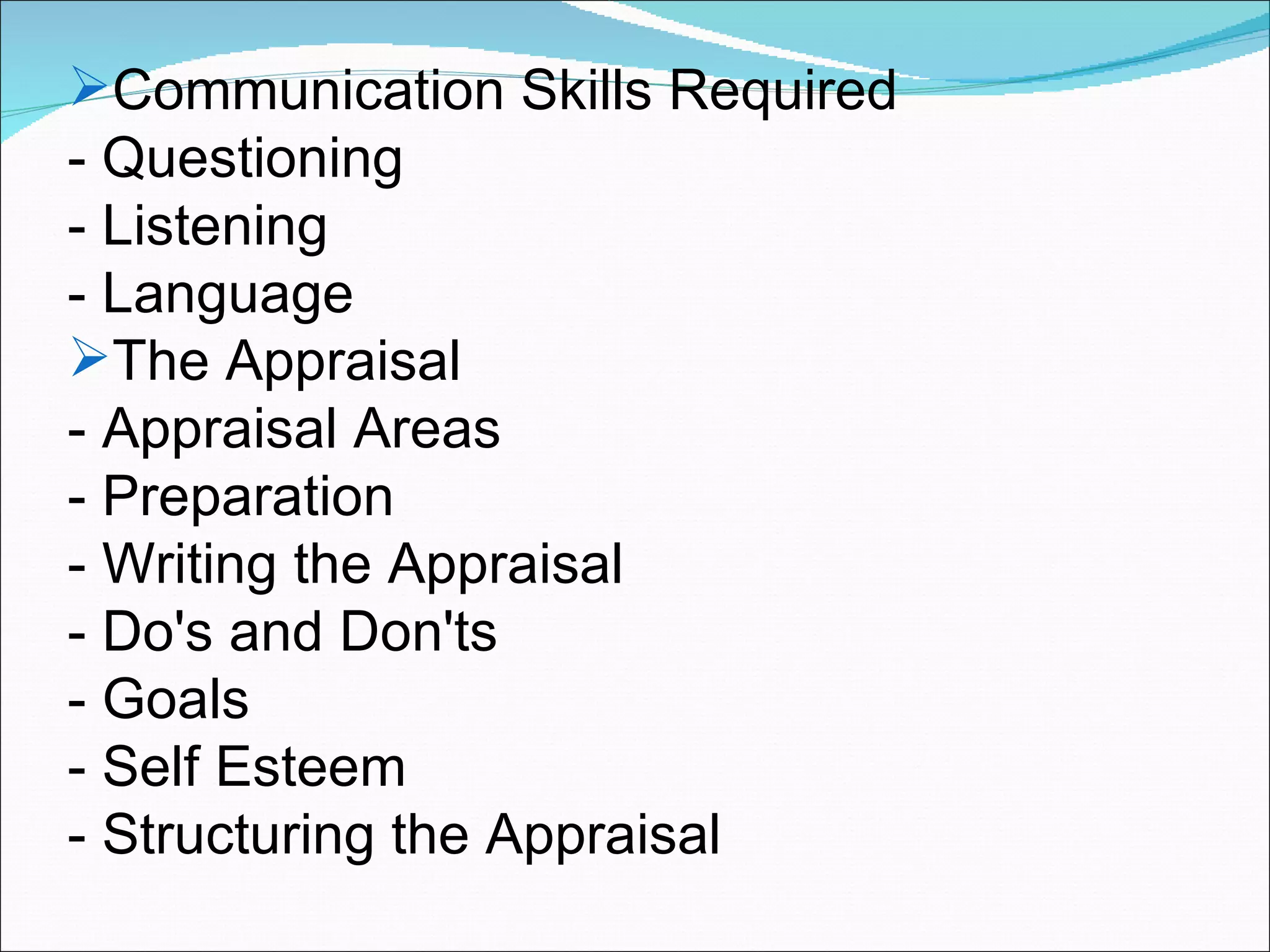 Communication Skills Required - Questioning - Listening - Language The Appraisal - Appraisal Areas - Preparation - Writing the Appraisal - Do's and Don'ts - Goals - Self Esteem - Structuring the Appraisal 