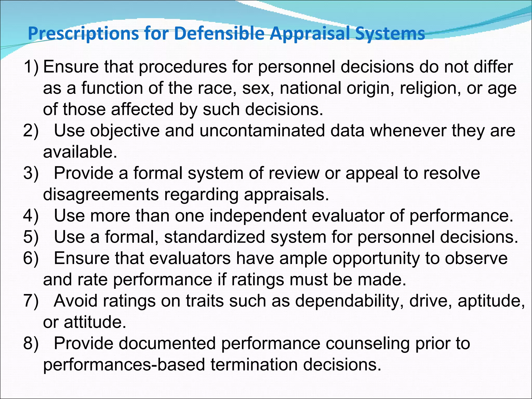 Ensure that procedures for personnel decisions do not differ as a function of the race, sex, national origin, religion, or age of those affected by such decisions. 2)  Use objective and uncontaminated data whenever they are available. 3)  Provide a formal system of review or appeal to resolve disagreements regarding appraisals. 4)  Use more than one independent evaluator of performance. 5)  Use a formal, standardized system for personnel decisions. 6)  Ensure that evaluators have ample opportunity to observe and rate performance if ratings must be made. 7)  Avoid ratings on traits such as dependability, drive, aptitude, or attitude. 8)  Provide documented performance counseling prior to performances-based termination decisions. Prescriptions for Defensible Appraisal Systems 