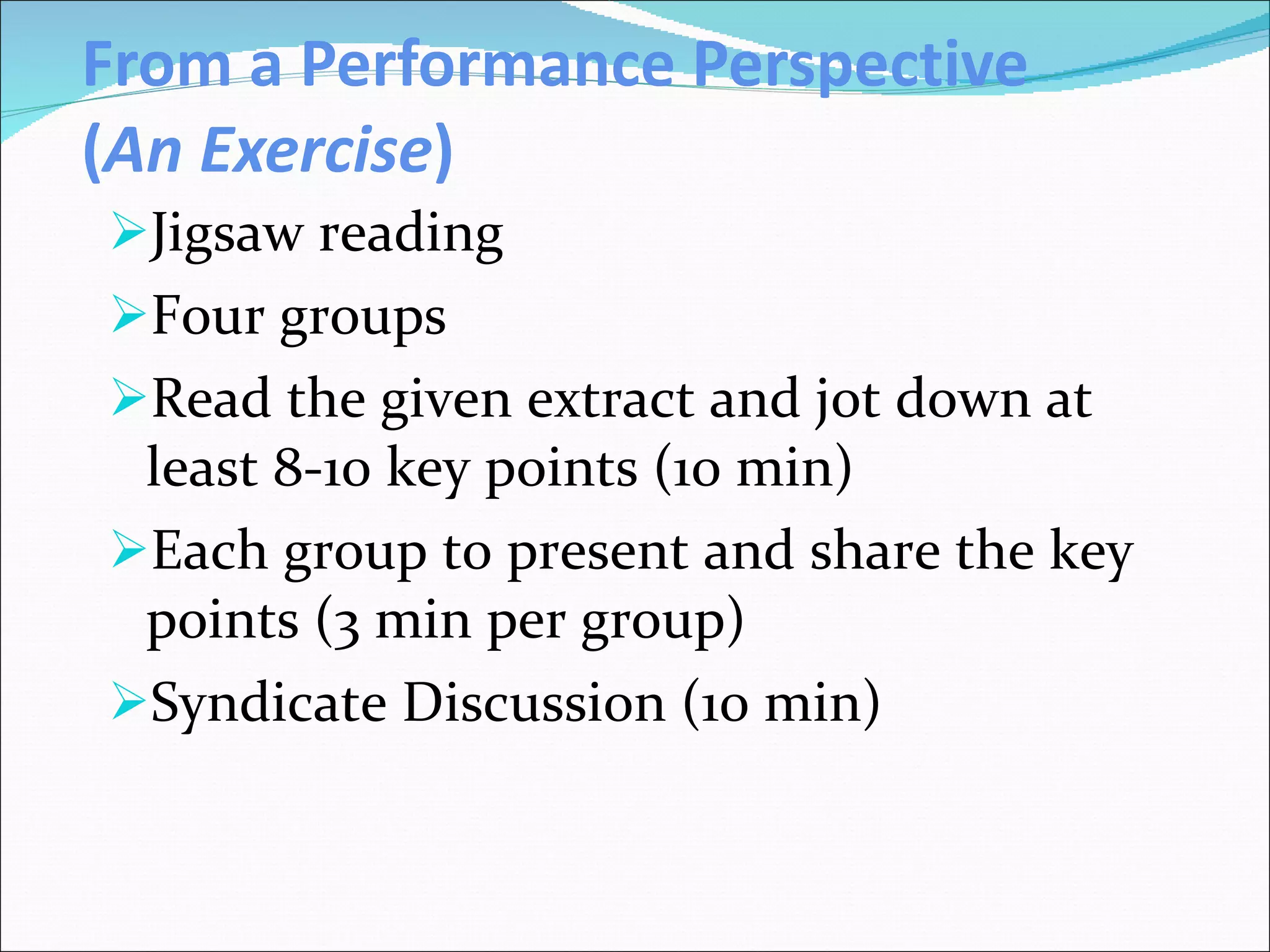 From a Performance Perspective ( An Exercise ) Jigsaw reading Four groups Read the given extract and jot down at least 8-10 key points (10 min)  Each group to present and share the key points (3 min per group) Syndicate Discussion (10 min) 