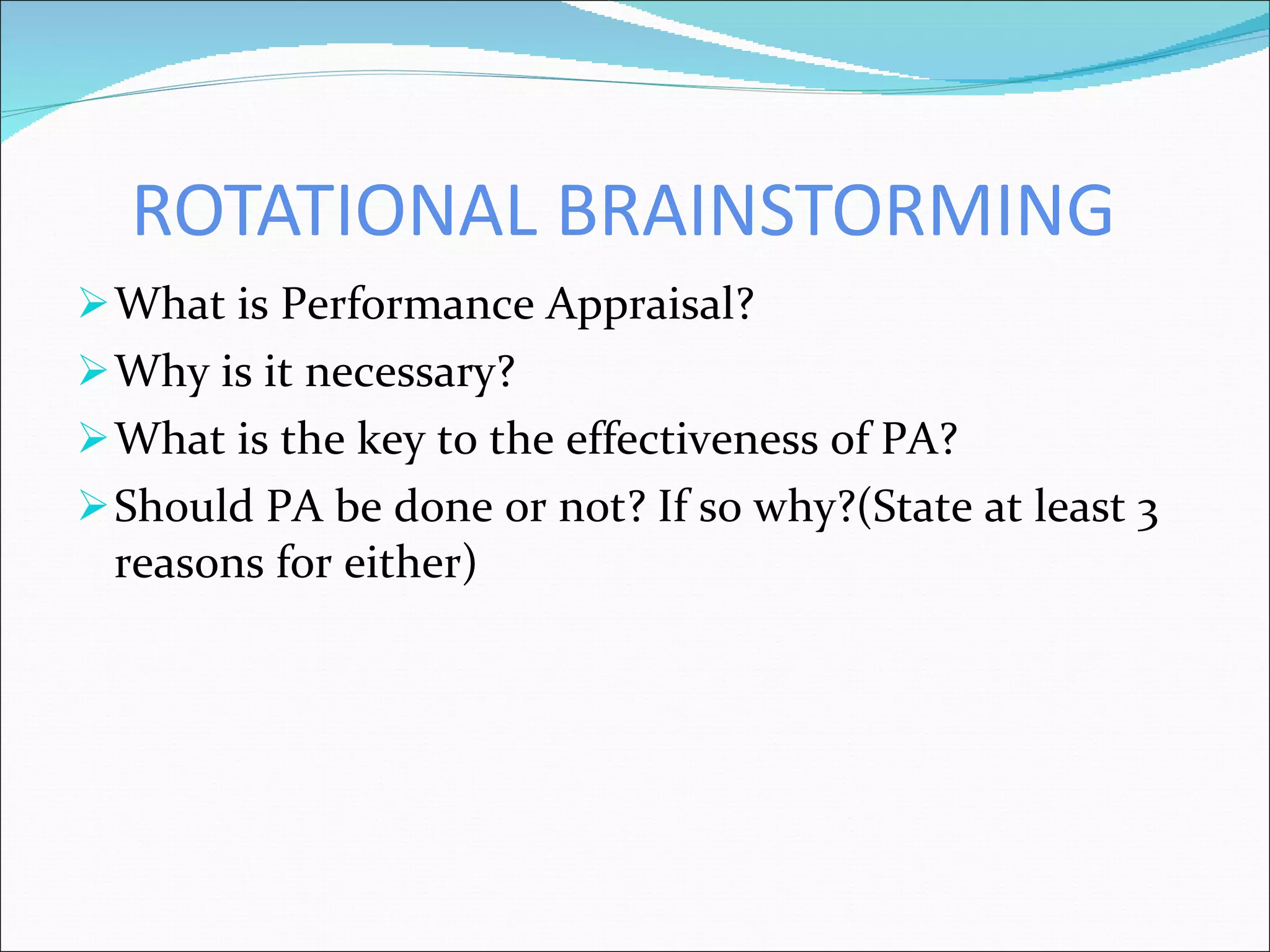 ROTATIONAL BRAINSTORMING What is Performance Appraisal? Why is it necessary? What is the key to the effectiveness of PA? Should PA be done or not? If so why?(State at least 3 reasons for either) 