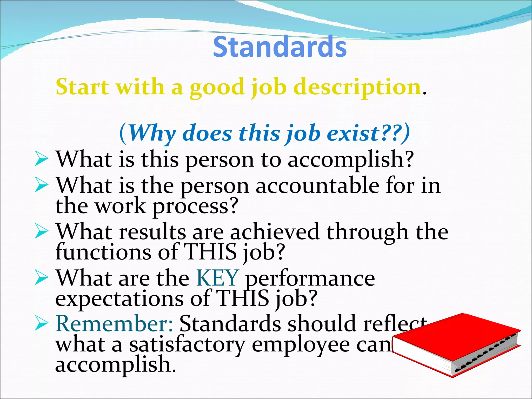 Standards Start with a good job description . ( Why does this job exist??) What is this person to accomplish? What is the person accountable for in the work process? What results are achieved through the functions of THIS job? What are the  KEY  performance expectations of THIS job? Remember:  Standards should reflect what a satisfactory employee can accomplish . 