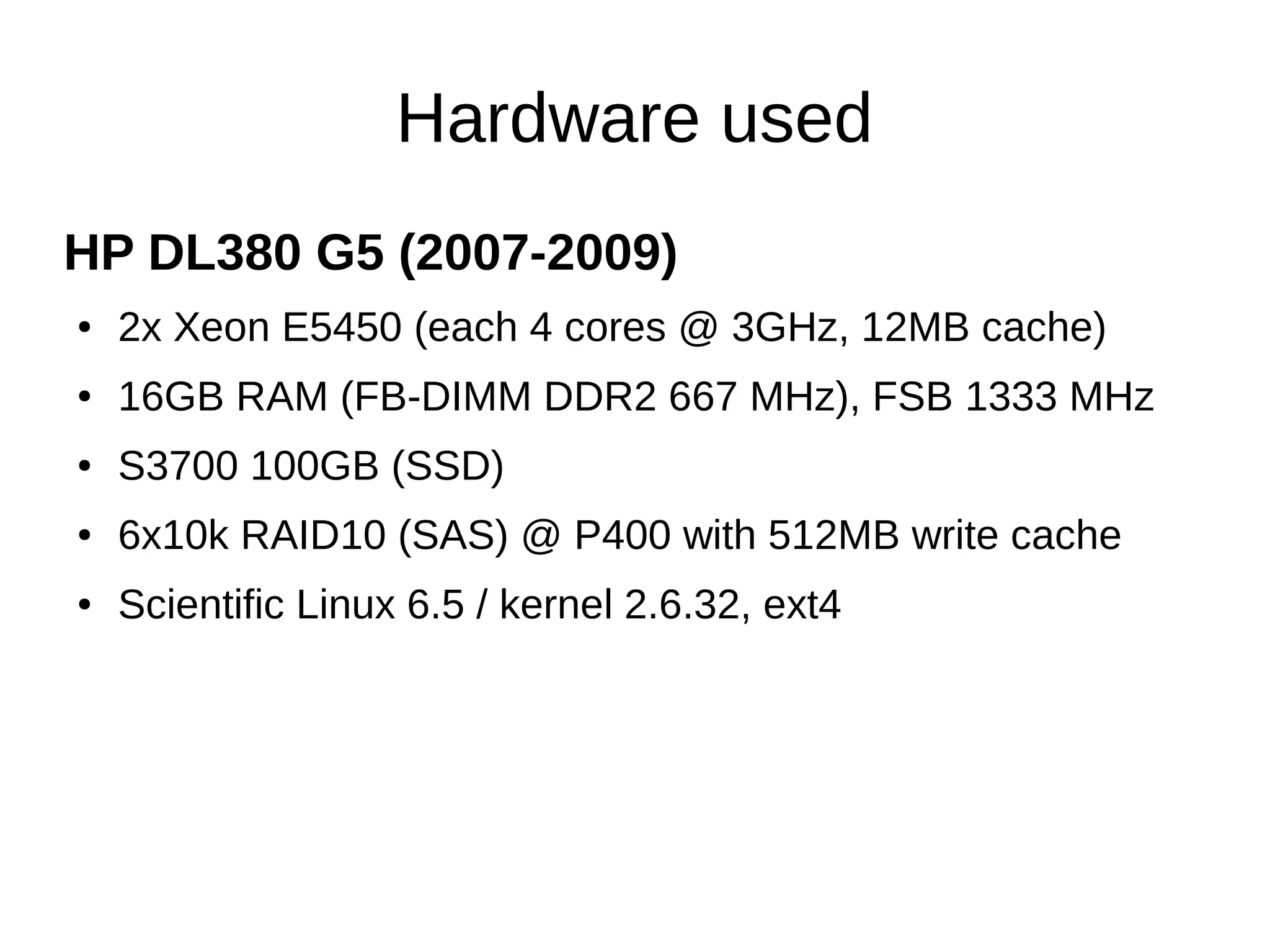 Hardware used 
HP DL380 G5 (2007-2009) 
● 2x Xeon E5450 (each 4 cores @ 3GHz, 12MB cache) 
● 16GB RAM (FB-DIMM DDR2 667 MHz), FSB 1333 MHz 
● S3700 100GB (SSD) 
● 6x10k RAID10 (SAS) @ P400 with 512MB write cache 
● Scientific Linux 6.5 / kernel 2.6.32, ext4 
 