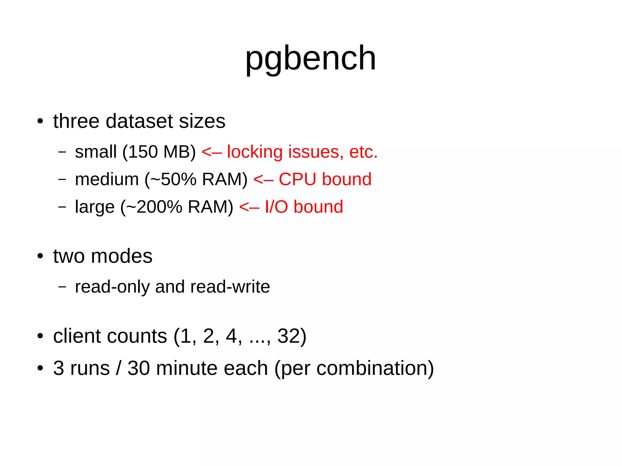 pgbench 
● three dataset sizes 
– small (150 MB) <– locking issues, etc. 
– medium (~50% RAM) <– CPU bound 
– large (~200% RAM) <– I/O bound 
● two modes 
– read-only and read-write 
● client counts (1, 2, 4, ..., 32) 
● 3 runs / 30 minute each (per combination) 
 