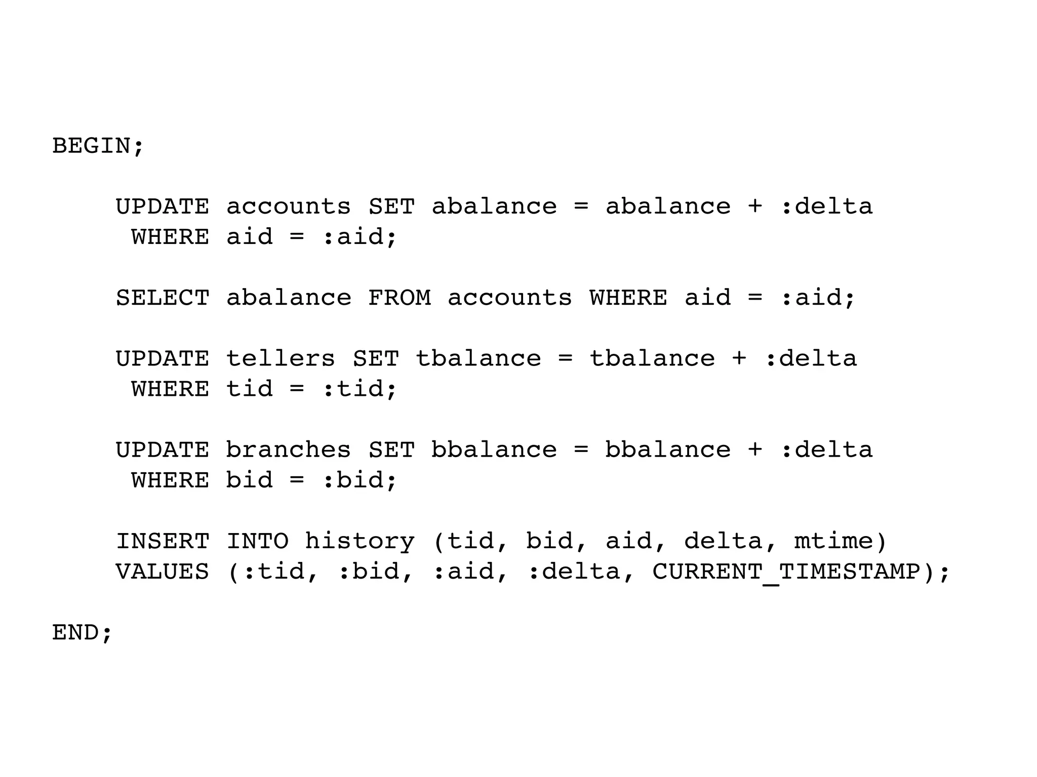 BEGIN; 
UPDATE accounts SET abalance = abalance + :delta 
WHERE aid = :aid; 
SELECT abalance FROM accounts WHERE aid = :aid; 
UPDATE tellers SET tbalance = tbalance + :delta 
WHERE tid = :tid; 
UPDATE branches SET bbalance = bbalance + :delta 
WHERE bid = :bid; 
INSERT INTO history (tid, bid, aid, delta, mtime) 
VALUES (:tid, :bid, :aid, :delta, CURRENT_TIMESTAMP); 
END; 
 