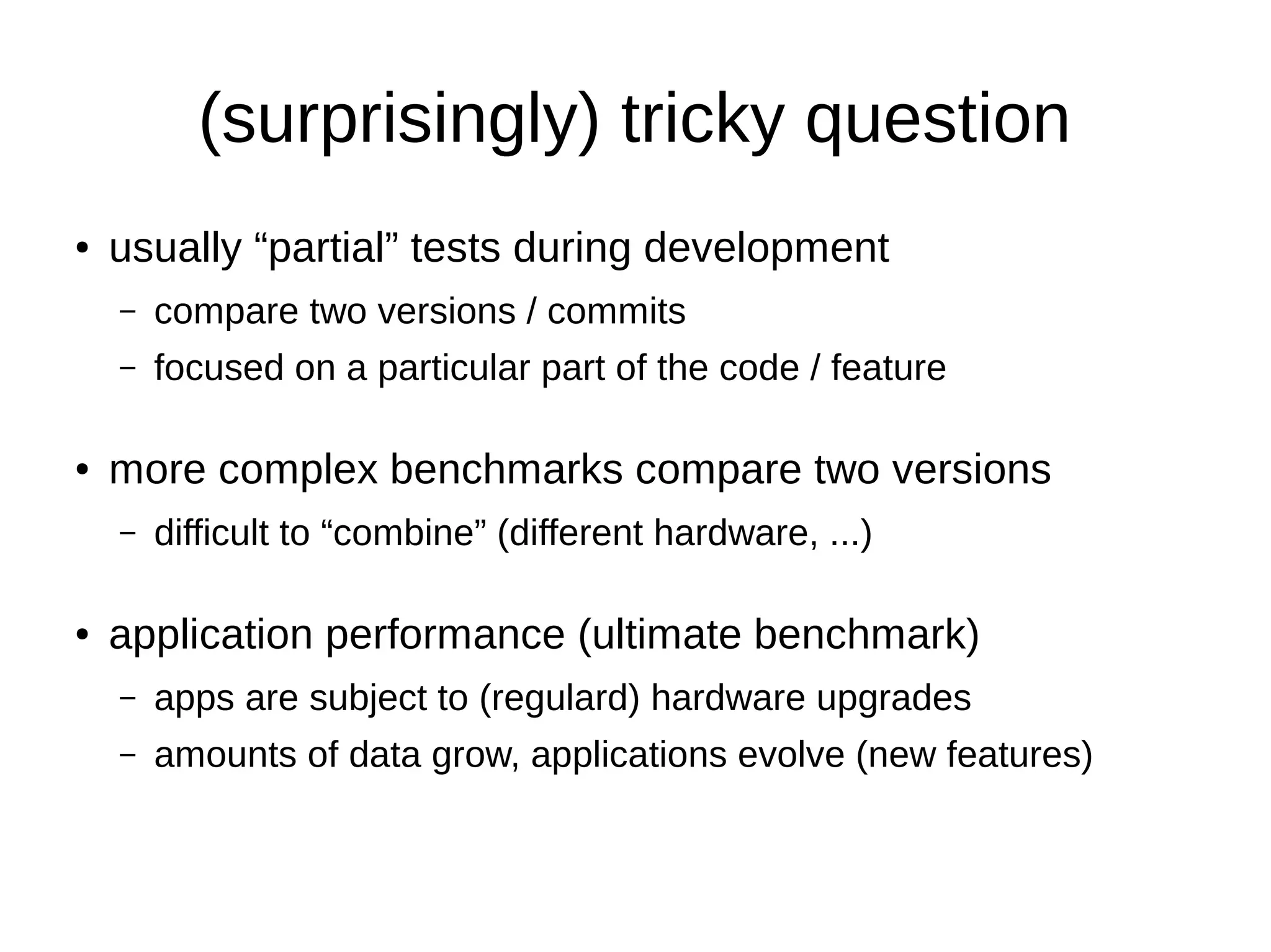 (surprisingly) tricky question 
● usually “partial” tests during development 
– compare two versions / commits 
– focused on a particular part of the code / feature 
● more complex benchmarks compare two versions 
– difficult to “combine” (different hardware, ...) 
● application performance (ultimate benchmark) 
– apps are subject to (regulard) hardware upgrades 
– amounts of data grow, applications evolve (new features) 
 