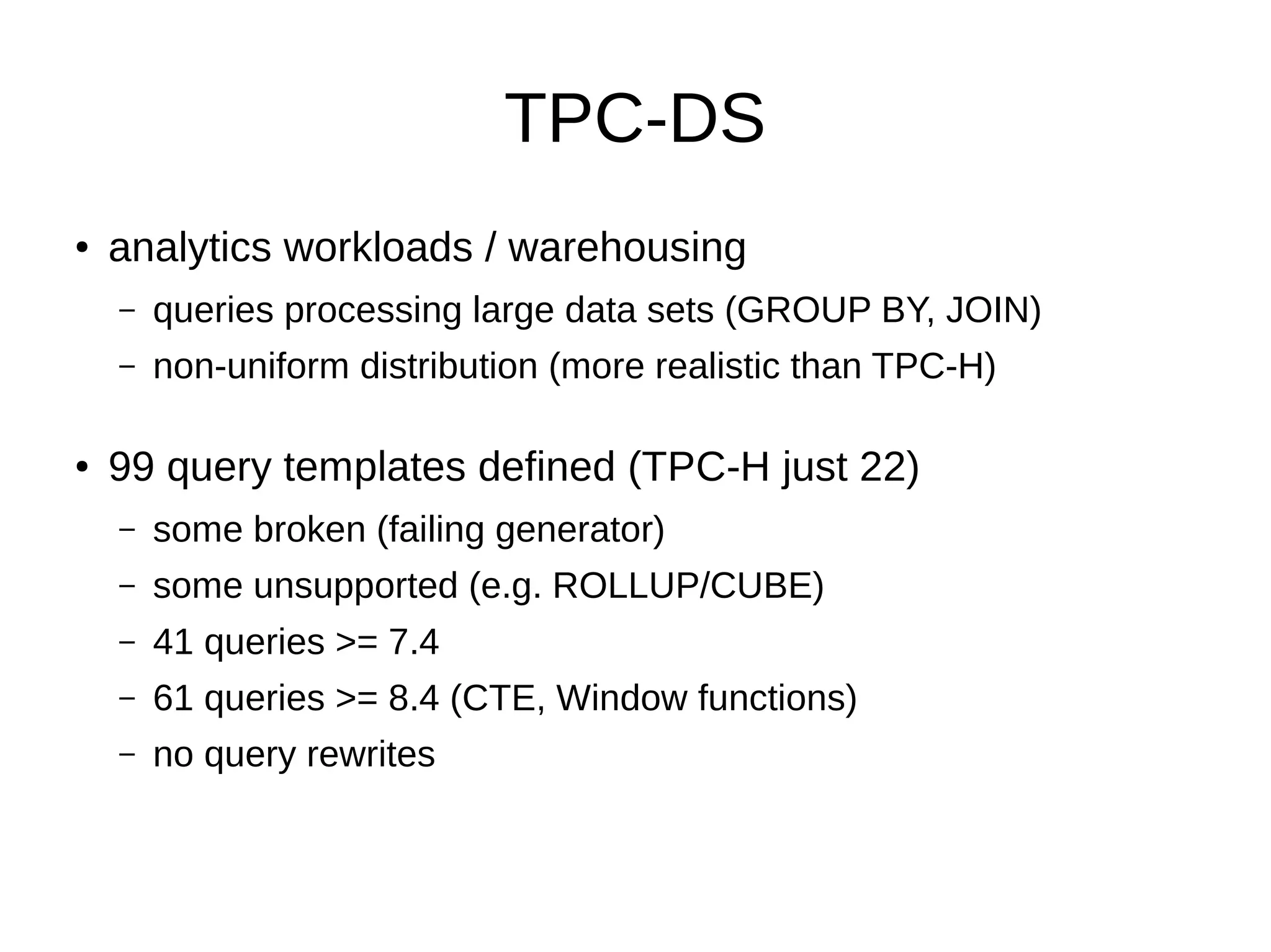 TPC-DS 
● analytics workloads / warehousing 
– queries processing large data sets (GROUP BY, JOIN) 
– non-uniform distribution (more realistic than TPC-H) 
● 99 query templates defined (TPC-H just 22) 
– some broken (failing generator) 
– some unsupported (e.g. ROLLUP/CUBE) 
– 41 queries >= 7.4 
– 61 queries >= 8.4 (CTE, Window functions) 
– no query rewrites 
 