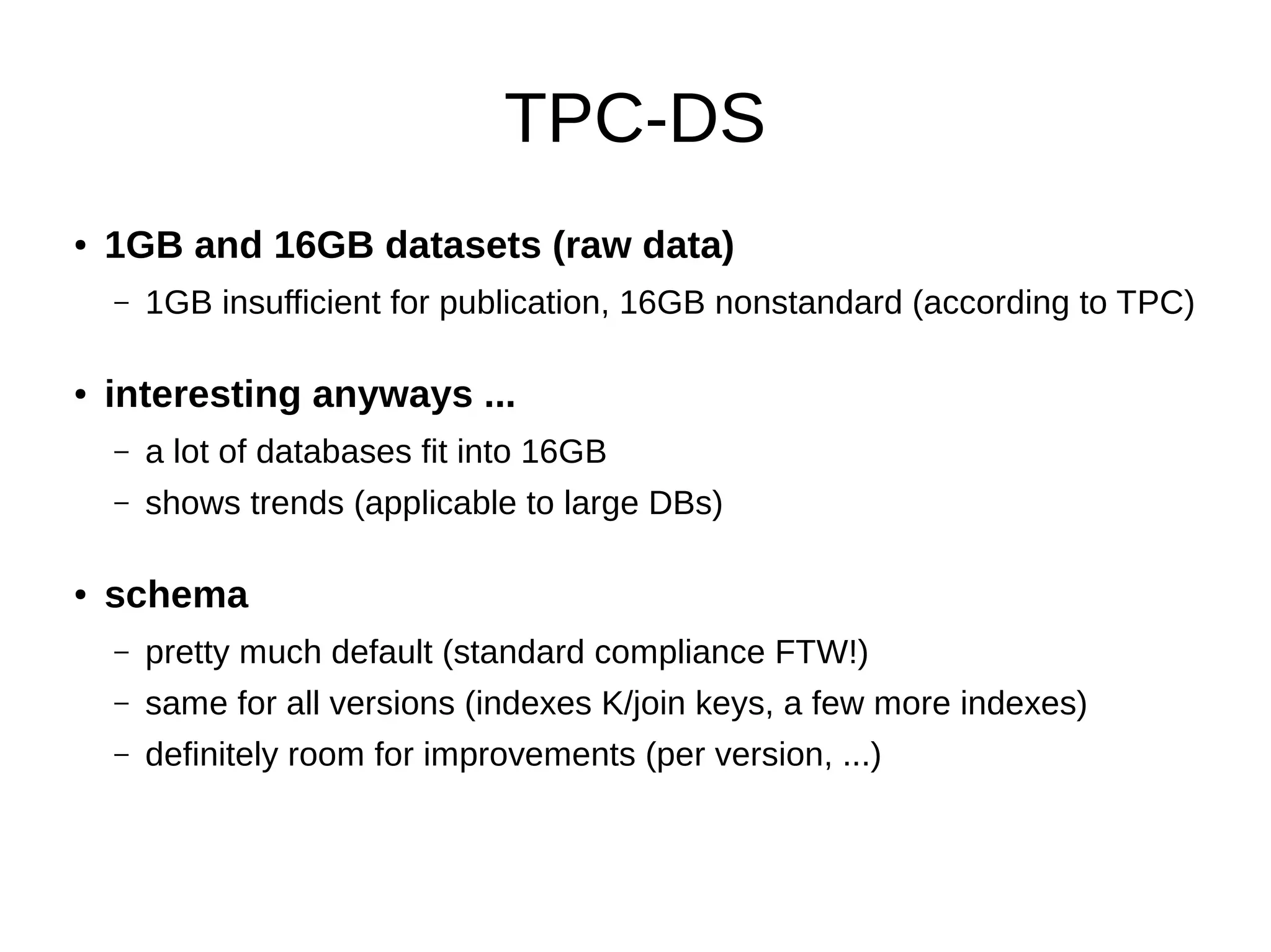 TPC-DS 
● 1GB and 16GB datasets (raw data) 
– 1GB insufficient for publication, 16GB nonstandard (according to TPC) 
● interesting anyways ... 
– a lot of databases fit into 16GB 
– shows trends (applicable to large DBs) 
● schema 
– pretty much default (standard compliance FTW!) 
– same for all versions (indexes K/join keys, a few more indexes) 
– definitely room for improvements (per version, ...) 
 