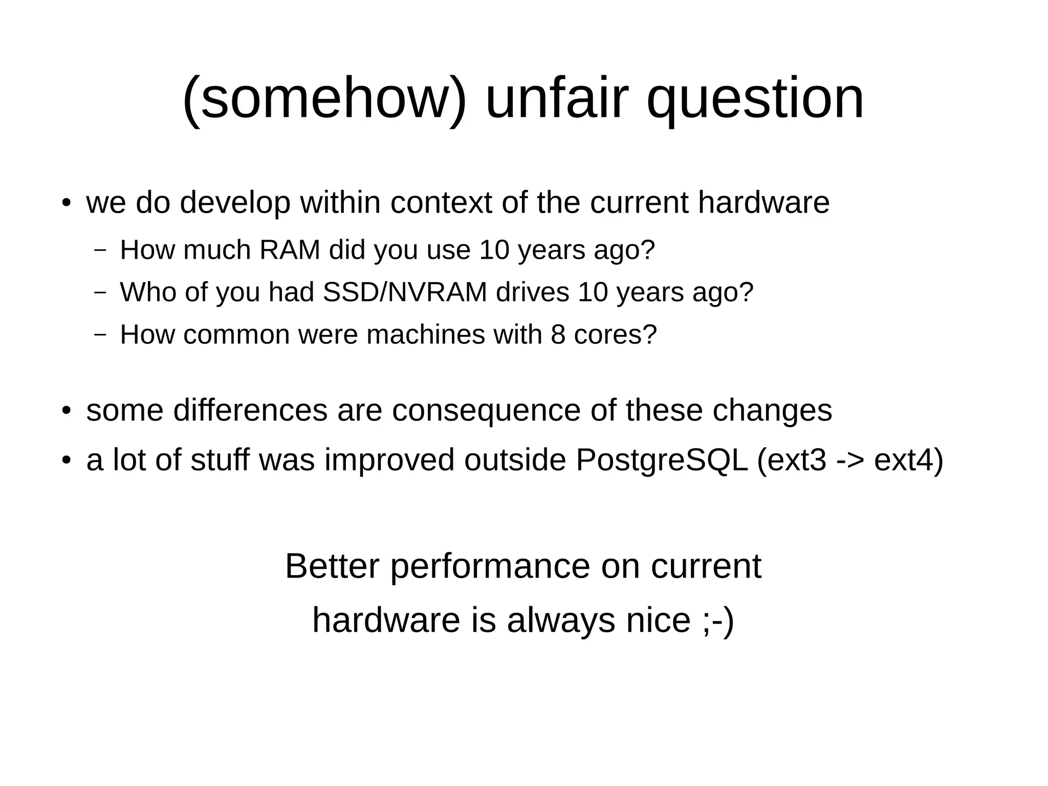 (somehow) unfair question 
● we do develop within context of the current hardware 
– How much RAM did you use 10 years ago? 
– Who of you had SSD/NVRAM drives 10 years ago? 
– How common were machines with 8 cores? 
● some differences are consequence of these changes 
● a lot of stuff was improved outside PostgreSQL (ext3 -> ext4) 
Better performance on current 
hardware is always nice ;-) 
 