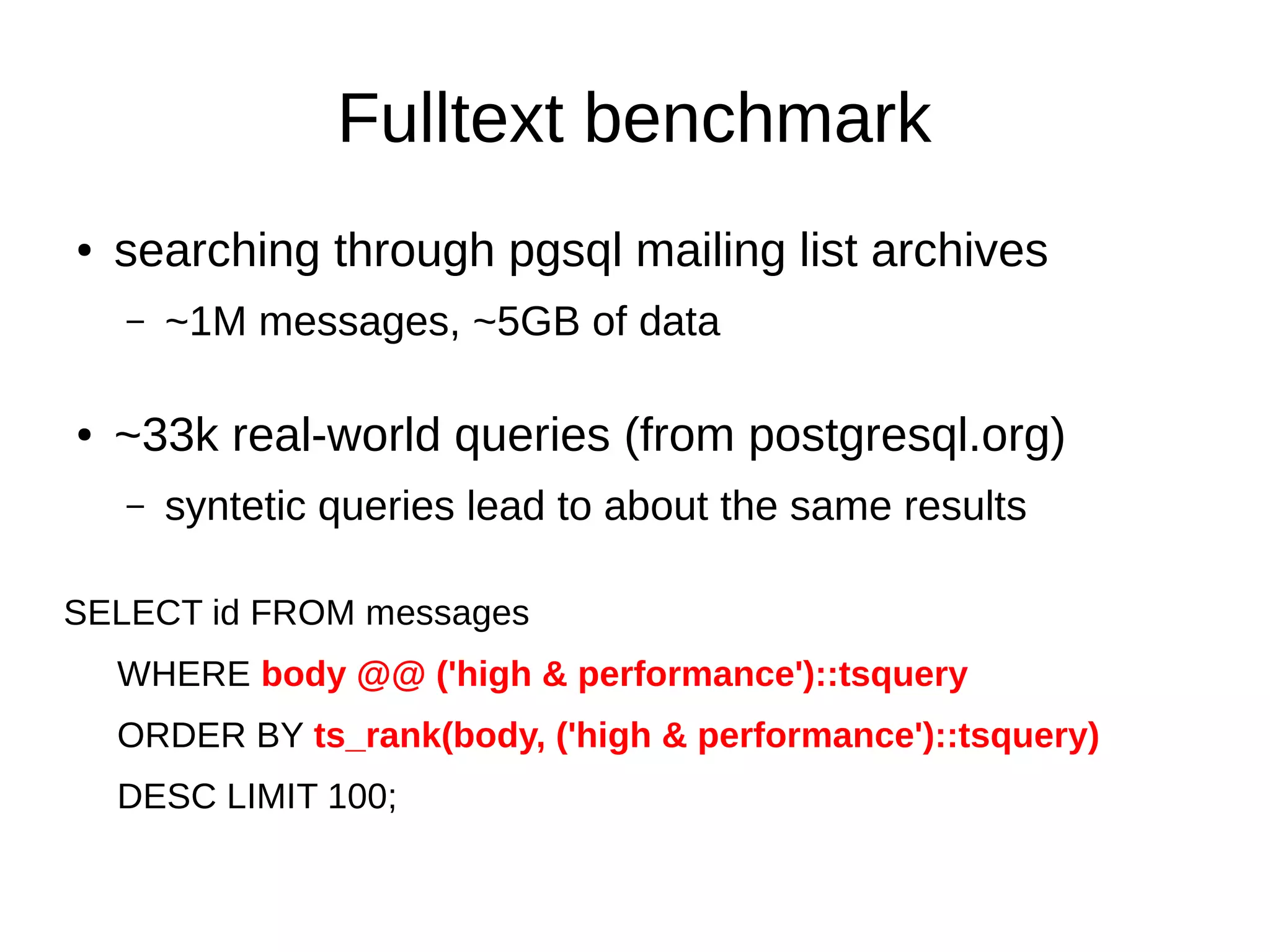 Fulltext benchmark 
● searching through pgsql mailing list archives 
– ~1M messages, ~5GB of data 
● ~33k real-world queries (from postgresql.org) 
– syntetic queries lead to about the same results 
SELECT id FROM messages 
WHERE body @@ ('high & performance')::tsquery 
ORDER BY ts_rank(body, ('high & performance')::tsquery) 
DESC LIMIT 100; 
 