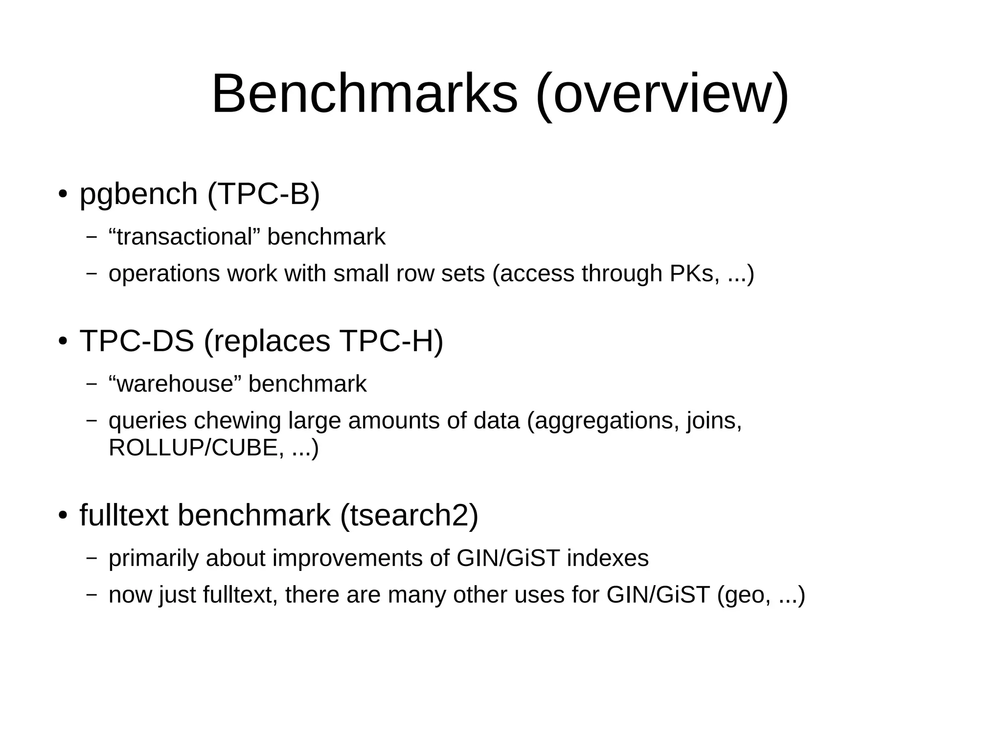 Benchmarks (overview) 
● pgbench (TPC-B) 
– “transactional” benchmark 
– operations work with small row sets (access through PKs, ...) 
● TPC-DS (replaces TPC-H) 
– “warehouse” benchmark 
– queries chewing large amounts of data (aggregations, joins, 
ROLLUP/CUBE, ...) 
● fulltext benchmark (tsearch2) 
– primarily about improvements of GIN/GiST indexes 
– now just fulltext, there are many other uses for GIN/GiST (geo, ...) 
 